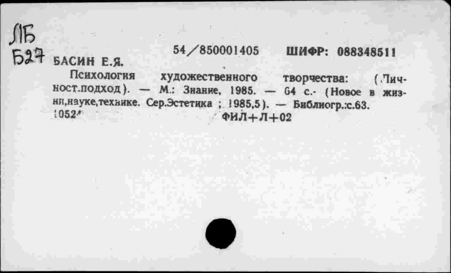 ﻿ж БД9
54/850001405 ШИФР: 088348511 БАСИН Е.Я.
Психология художественного творчества: (Лич-ност.подход). — м.: Знание, 1985. — 04 с.- (Новое в жизни, науке,технике. Сер.Эстетика ; 1985,5). — Библиогр.:с.63.
;°52л	ФИЛ+Л+02